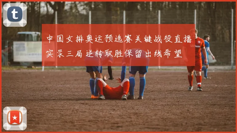 中国女排奥运预选赛关键战役直播实录三局逆转取胜保留出线希望