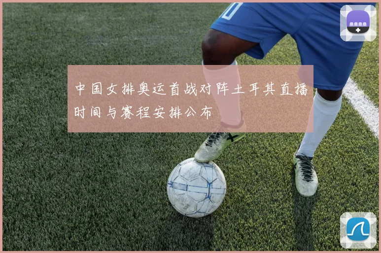 中国女排奥运首战对阵土耳其直播时间与赛程安排公布