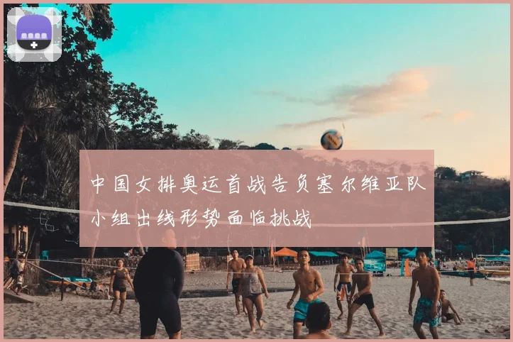 中国女排奥运首战告负塞尔维亚队小组出线形势面临挑战