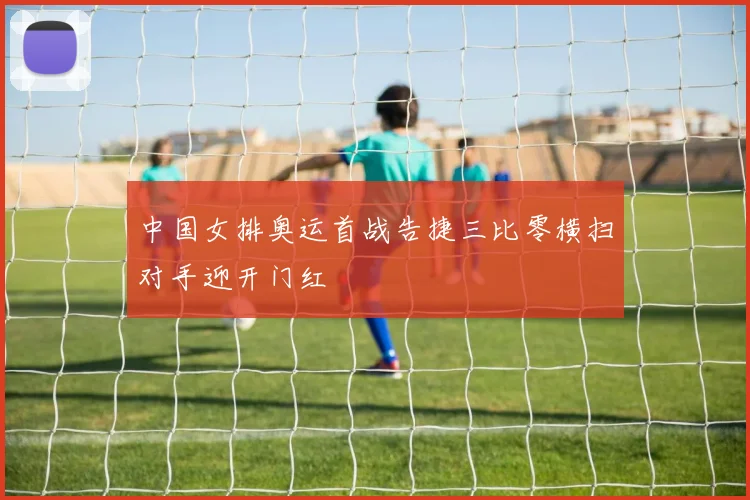 中国女排奥运首战告捷三比零横扫对手迎开门红