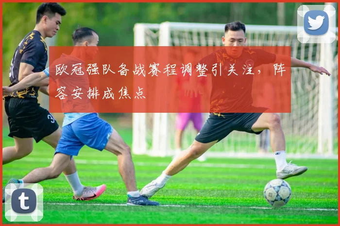 欧冠强队备战赛程调整引关注,阵容安排成焦点